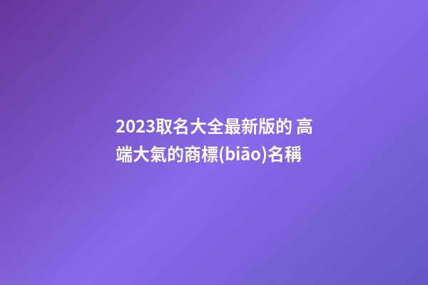 2023取名大全最新版的 高端大氣的商標(biāo)名稱